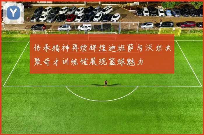 传承精神再续辉煌迪班萨与沃尔共聚奇才训练馆展现篮球魅力