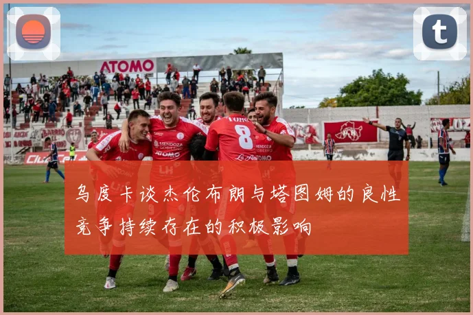 乌度卡谈杰伦布朗与塔图姆的良性竞争持续存在的积极影响