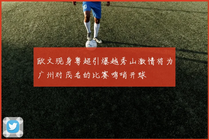 欧文现身粤超引爆越秀山激情将为广州对茂名的比赛鸣哨开球