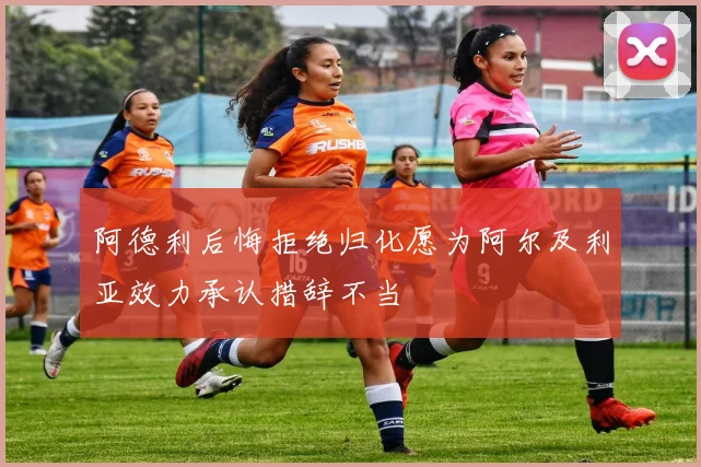 阿德利后悔拒绝归化愿为阿尔及利亚效力承认措辞不当