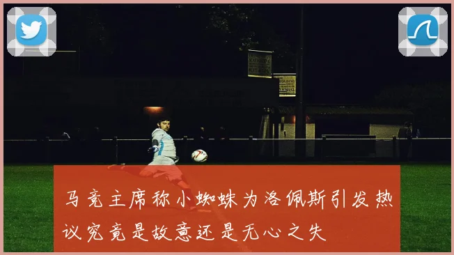 马竞主席称小蜘蛛为洛佩斯引发热议究竟是故意还是无心之失