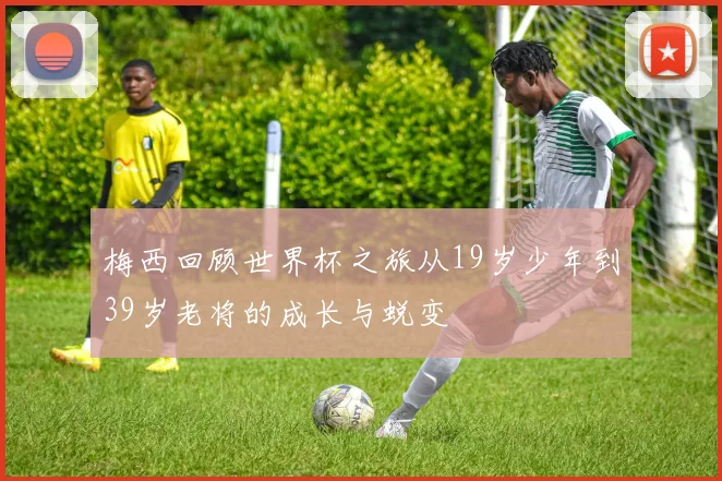 梅西回顾世界杯之旅从19岁少年到39岁老将的成长与蜕变