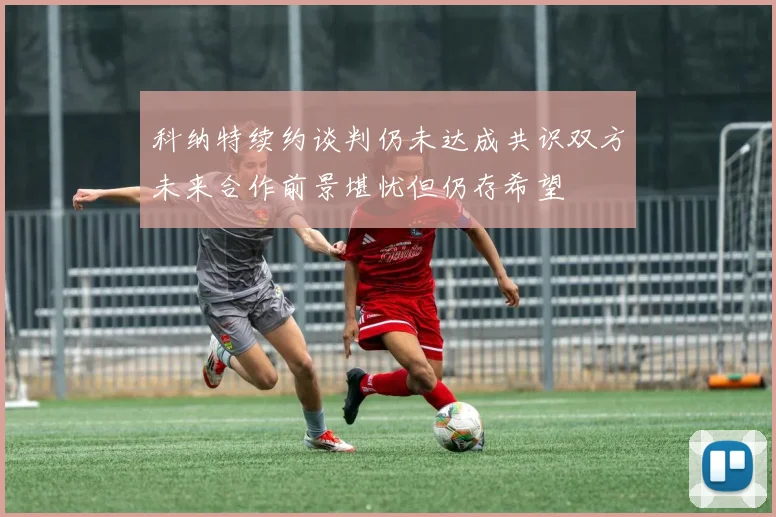 科纳特续约谈判仍未达成共识双方未来合作前景堪忧但仍存希望