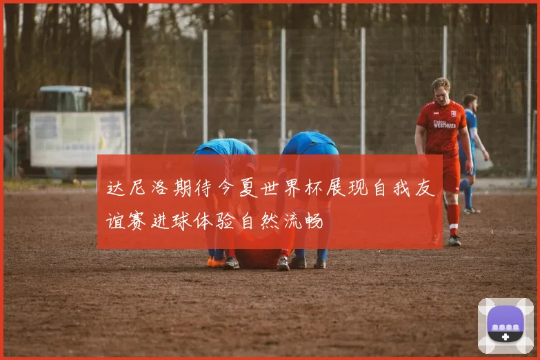 达尼洛期待今夏世界杯展现自我友谊赛进球体验自然流畅