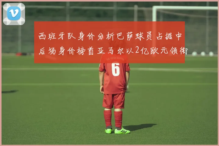 西班牙队身价分析巴萨球员占据中后场身价榜首亚马尔以2亿欧元领衔