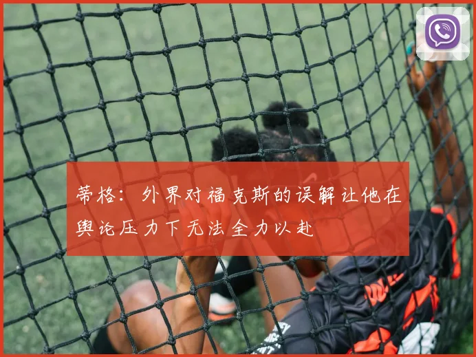 蒂格：外界对福克斯的误解让他在舆论压力下无法全力以赴