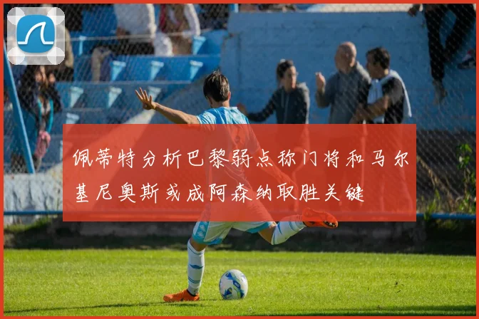 佩蒂特分析巴黎弱点称门将和马尔基尼奥斯或成阿森纳取胜关键